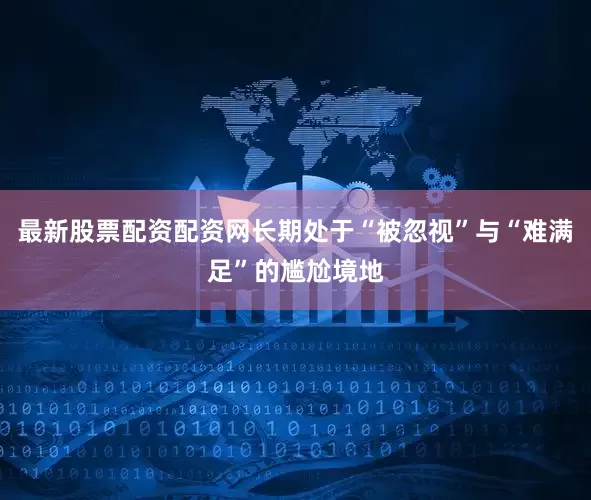 最新股票配资配资网长期处于“被忽视”与“难满足”的尴尬境地