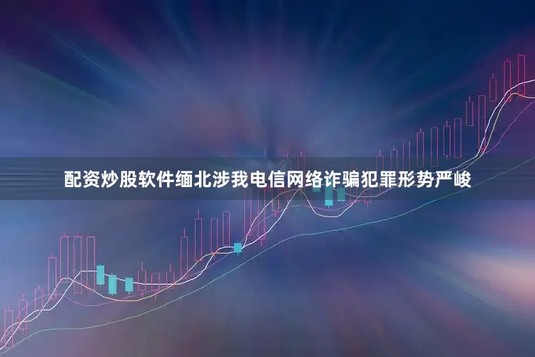 配资炒股软件缅北涉我电信网络诈骗犯罪形势严峻