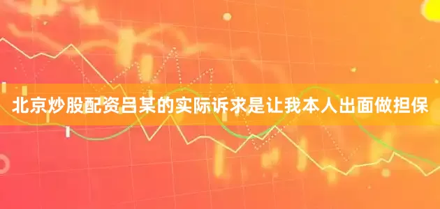 北京炒股配资吕某的实际诉求是让我本人出面做担保