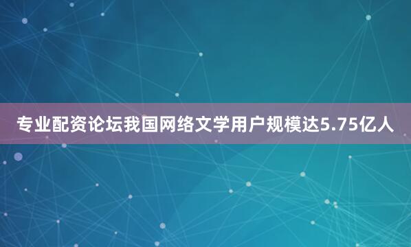 专业配资论坛我国网络文学用户规模达5.75亿人