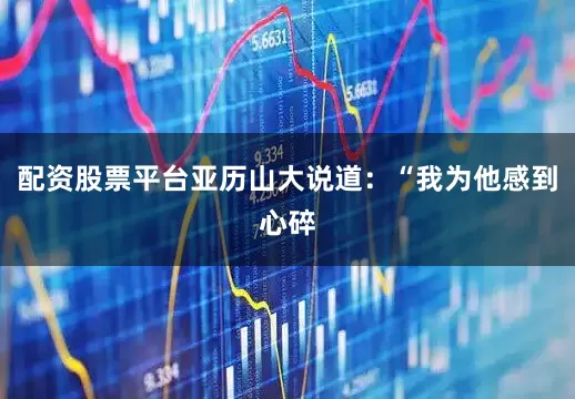 配资股票平台亚历山大说道：“我为他感到心碎