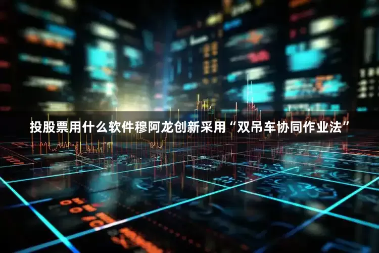投股票用什么软件穆阿龙创新采用“双吊车协同作业法”
