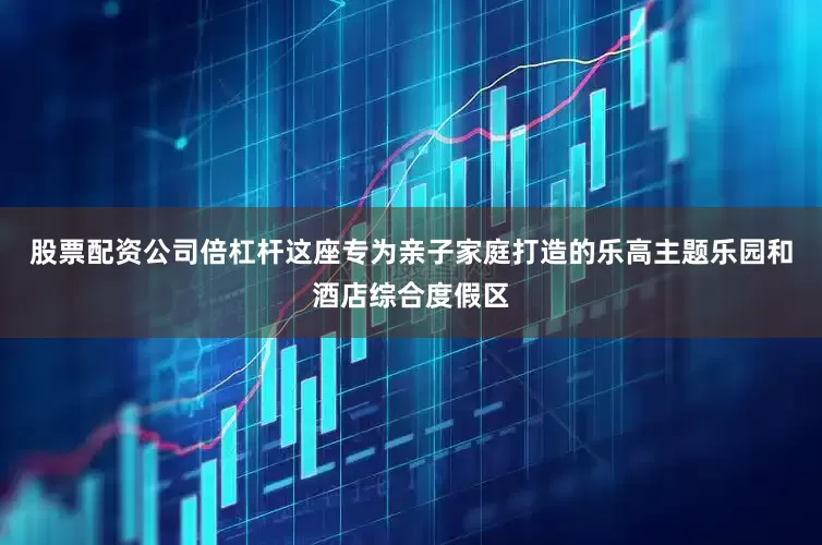 股票配资公司倍杠杆这座专为亲子家庭打造的乐高主题乐园和酒店综合度假区