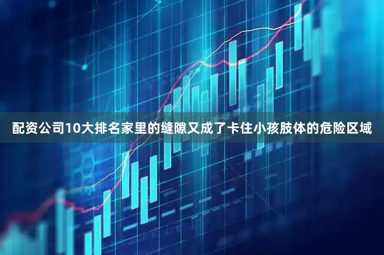 配资公司10大排名家里的缝隙又成了卡住小孩肢体的危险区域