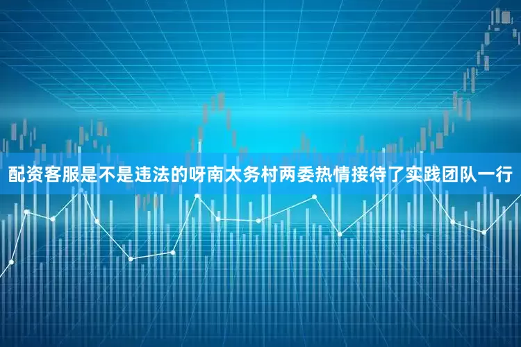 配资客服是不是违法的呀南太务村两委热情接待了实践团队一行