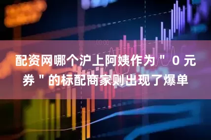 配资网哪个沪上阿姨作为＂ 0 元券＂的标配商家则出现了爆单