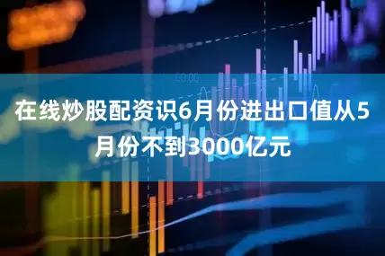 在线炒股配资识6月份进出口值从5月份不到3000亿元