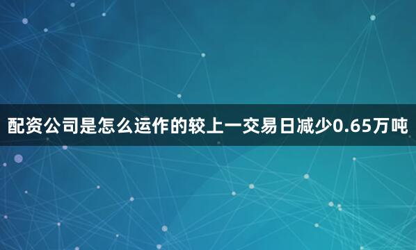配资公司是怎么运作的较上一交易日减少0.65万吨