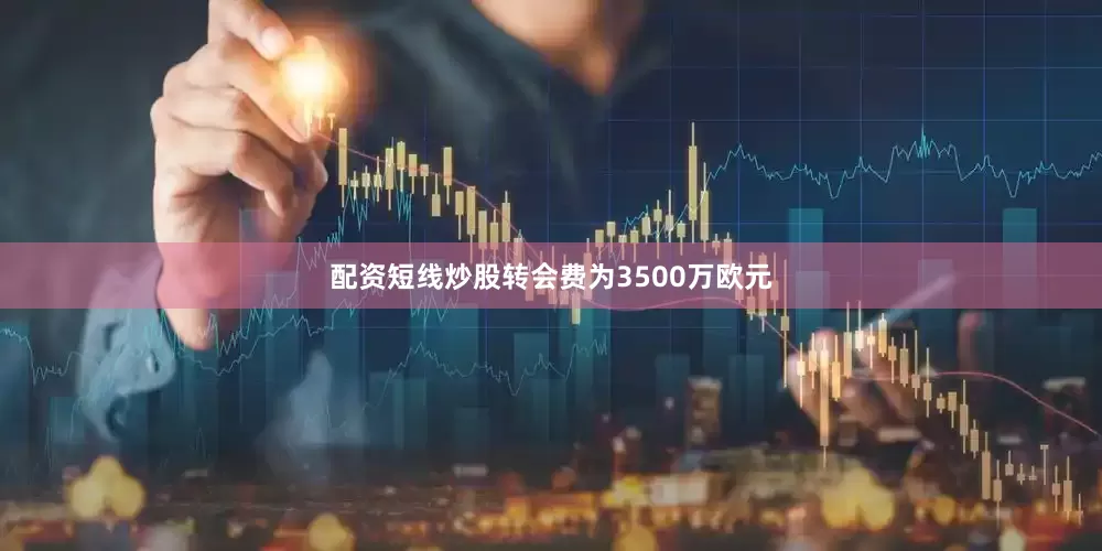 配资短线炒股转会费为3500万欧元