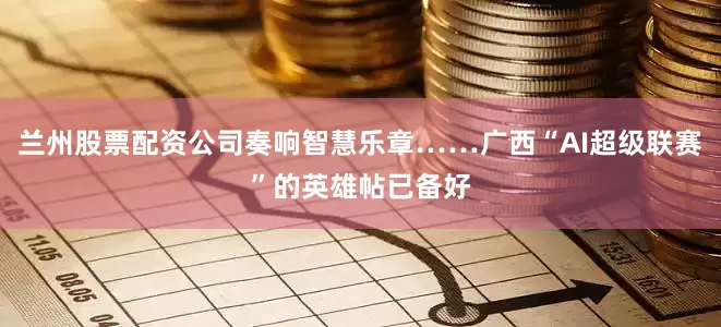 兰州股票配资公司奏响智慧乐章……广西“AI超级联赛”的英雄帖已备好