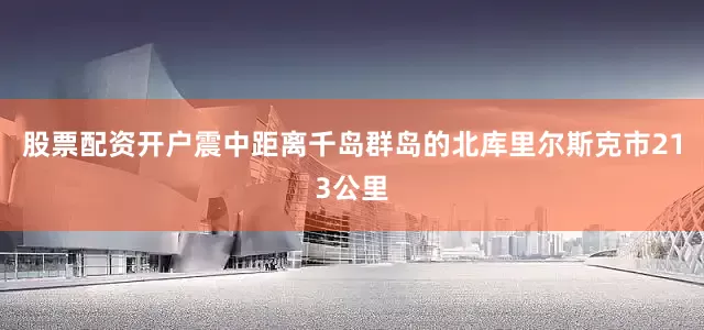 股票配资开户震中距离千岛群岛的北库里尔斯克市213公里
