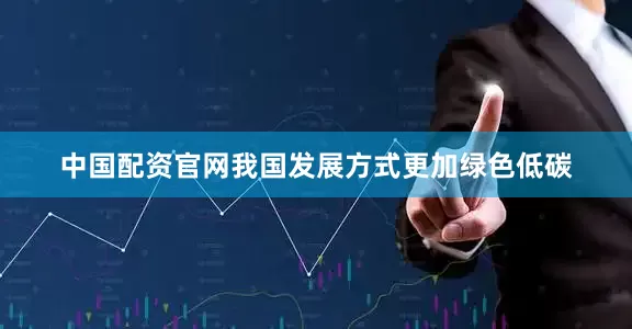 中国配资官网我国发展方式更加绿色低碳