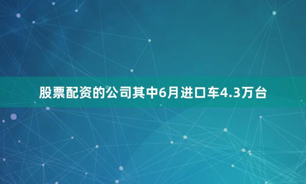 股票配资的公司其中6月进口车4.3万台