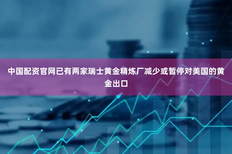 中国配资官网已有两家瑞士黄金精炼厂减少或暂停对美国的黄金出口