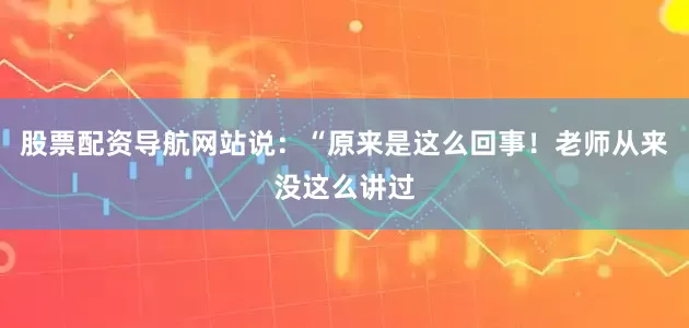 股票配资导航网站说：“原来是这么回事！老师从来没这么讲过