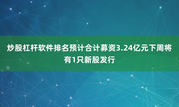 炒股杠杆软件排名预计合计募资3.24亿元下周将有1只新股发行