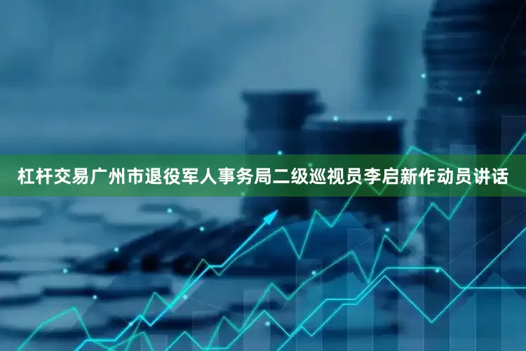 杠杆交易广州市退役军人事务局二级巡视员李启新作动员讲话