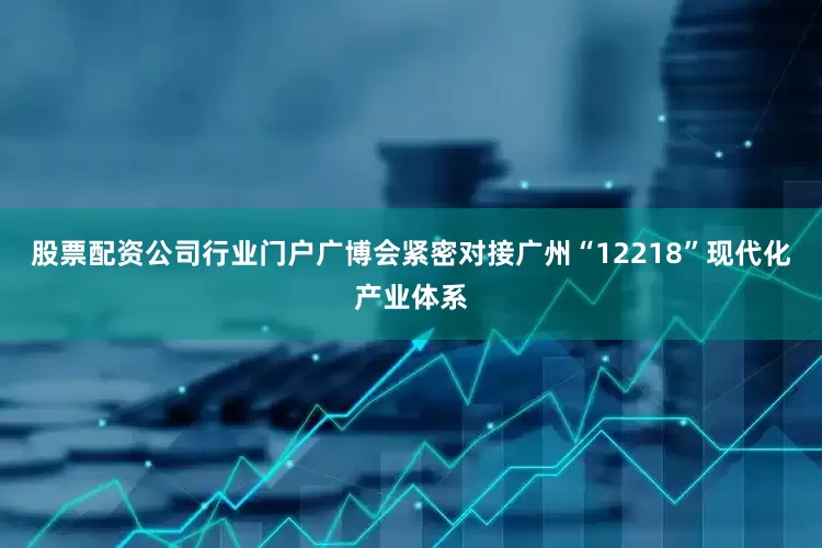 股票配资公司行业门户广博会紧密对接广州“12218”现代化产业体系