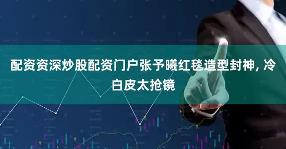 配资资深炒股配资门户张予曦红毯造型封神, 冷白皮太抢镜