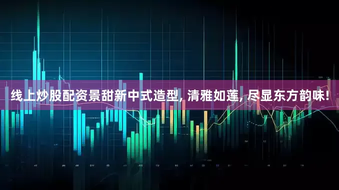 线上炒股配资景甜新中式造型, 清雅如莲, 尽显东方韵味!
