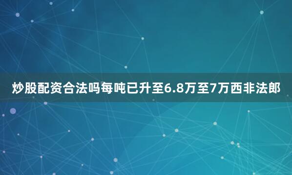 炒股配资合法吗每吨已升至6.8万至7万西非法郎