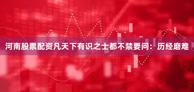 河南股票配资凡天下有识之士都不禁要问：历经磨难