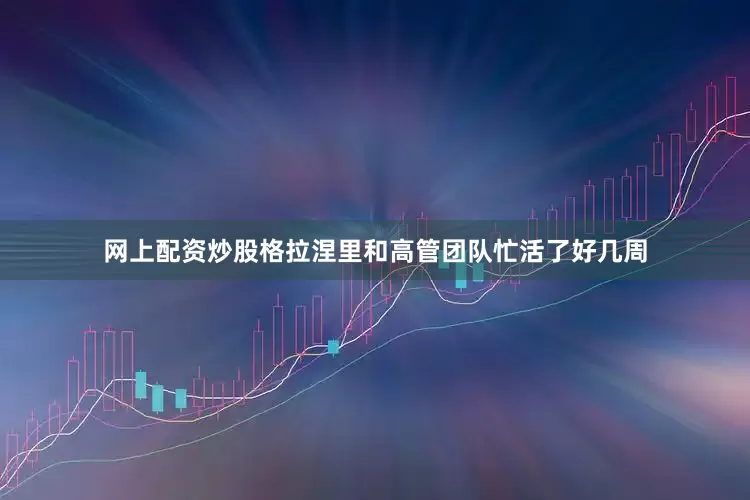 网上配资炒股格拉涅里和高管团队忙活了好几周