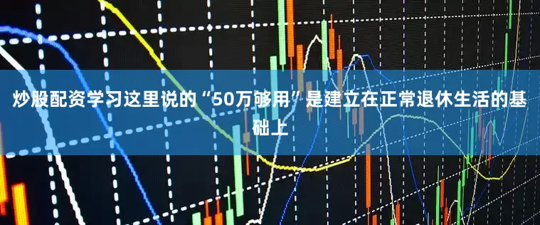 炒股配资学习这里说的“50万够用”是建立在正常退休生活的基础上